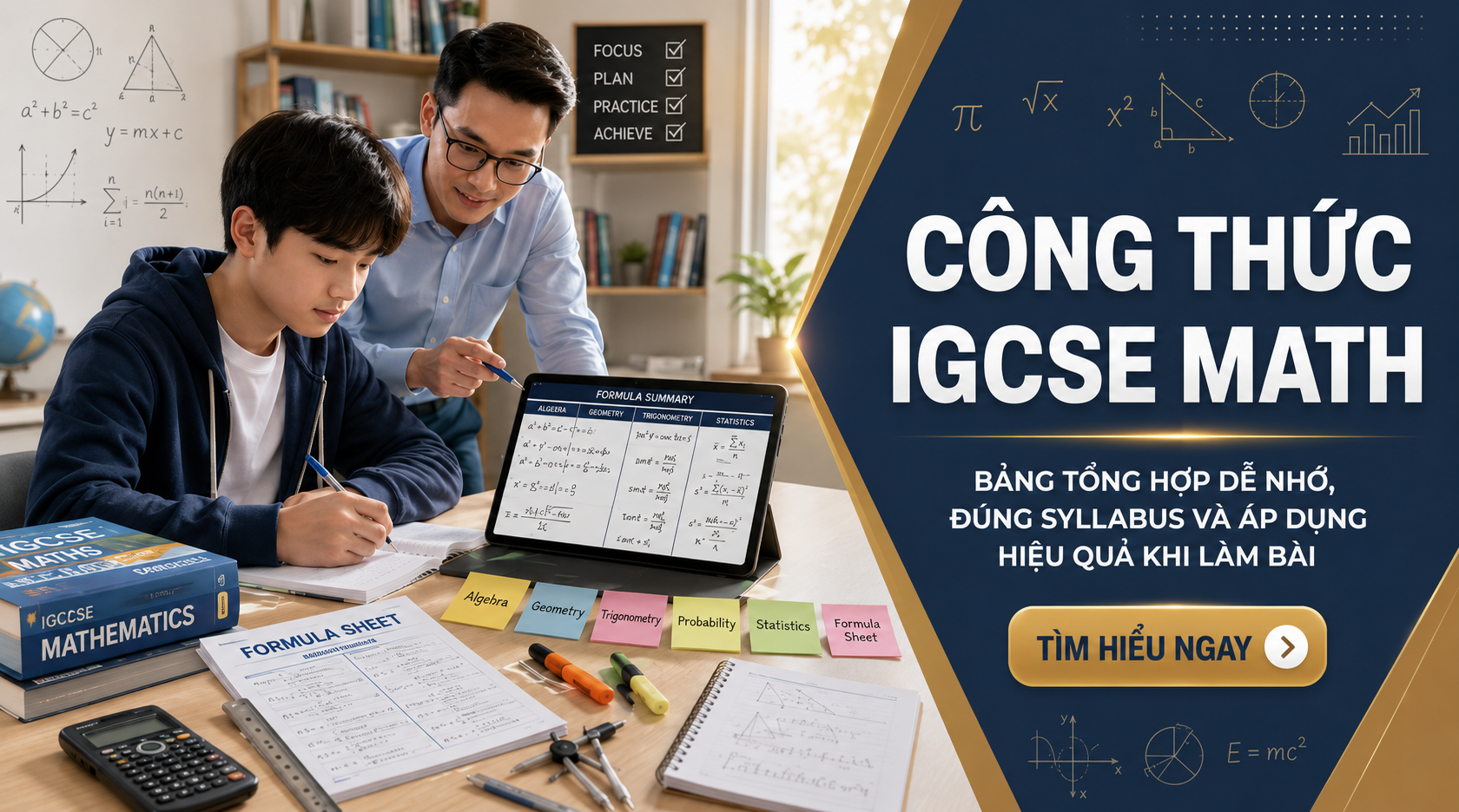 Công thức IGCSE Math không chỉ là bảng công thức để học thuộc, mà là nền tảng giúp học sinh làm bài chính xác theo syllabus Cambridge IGCSE Mathematics 0580. Bài viết này tổng hợp các công thức quan trọng, phân biệt công thức có trong formula sheet và công thức cần tự ghi nhớ, đồng thời hướng dẫn cách học và áp dụng hiệu quả trong kỳ thi.